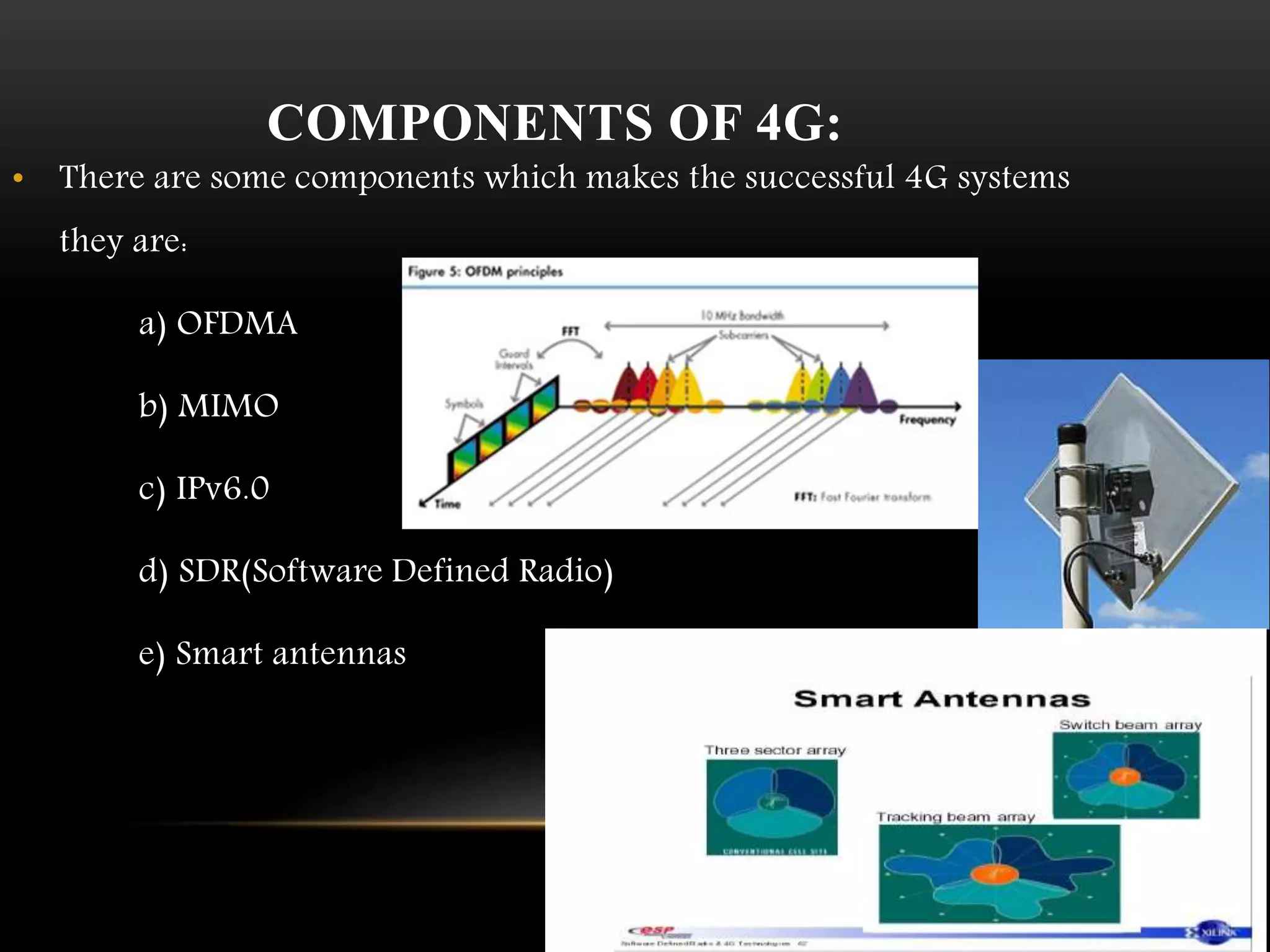 COMPONENTS OF 4G: 
• There are some components which makes the successful 4G systems 
they are: 
a) OFDMA 
b) MIMO 
c) IPv6.0 
d) SDR(Software Defined Radio) 
e) Smart antennas 
 