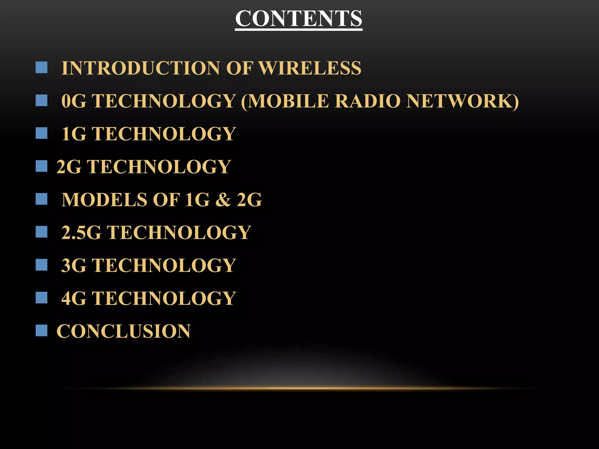 CONTENTS 
 INTRODUCTION OF WIRELESS 
 0G TECHNOLOGY (MOBILE RADIO NETWORK) 
 1G TECHNOLOGY 
 2G TECHNOLOGY 
 MODELS OF 1G & 2G 
 2.5G TECHNOLOGY 
 3G TECHNOLOGY 
 4G TECHNOLOGY 
 CONCLUSION 
 