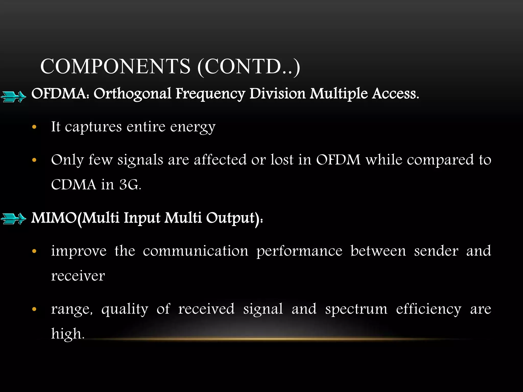 COMPONENTS (CONTD..) 
OFDMA: Orthogonal Frequency Division Multiple Access. 
• It captures entire energy 
• Only few signals are affected or lost in OFDM while compared to 
CDMA in 3G. 
MIMO(Multi Input Multi Output): 
• improve the communication performance between sender and 
receiver 
• range, quality of received signal and spectrum efficiency are 
high. 
 