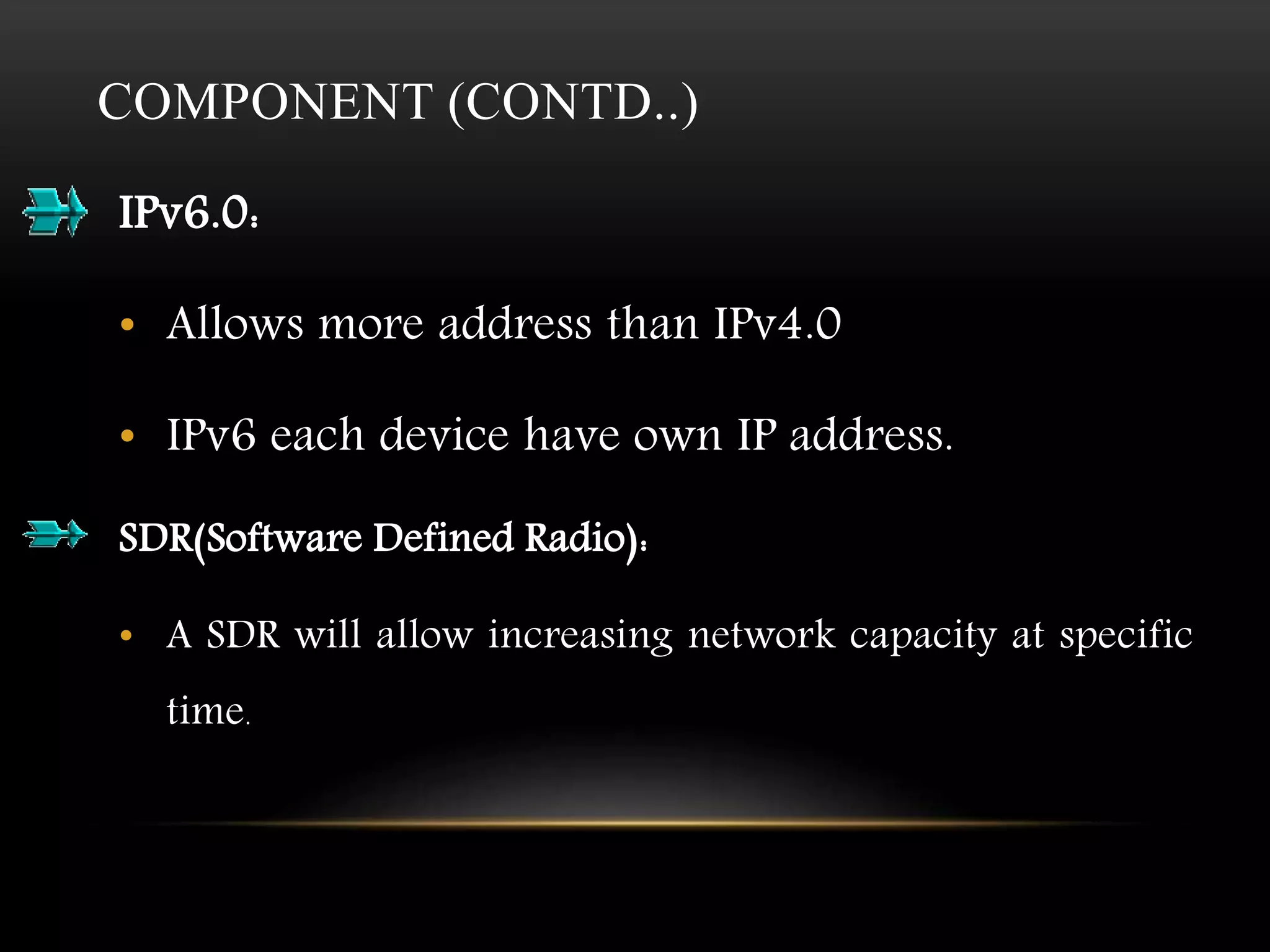 COMPONENT (CONTD..) 
IPv6.0: 
• Allows more address than IPv4.0 
• IPv6 each device have own IP address. 
SDR(Software Defined Radio): 
• A SDR will allow increasing network capacity at specific 
time. 
 