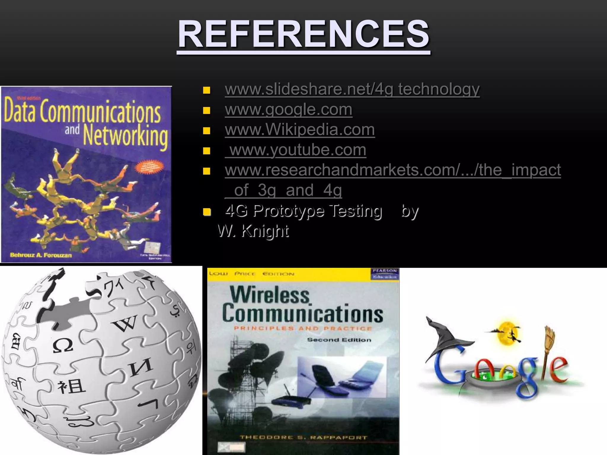 REFERENCES 
 www.slideshare.net/4g technology 
 www.google.com 
 www.Wikipedia.com 
 www.youtube.com 
 www.researchandmarkets.com/.../the_impact 
_of_3g_and_4g 
 4G Prototype Testing by 
W. Knight 
 