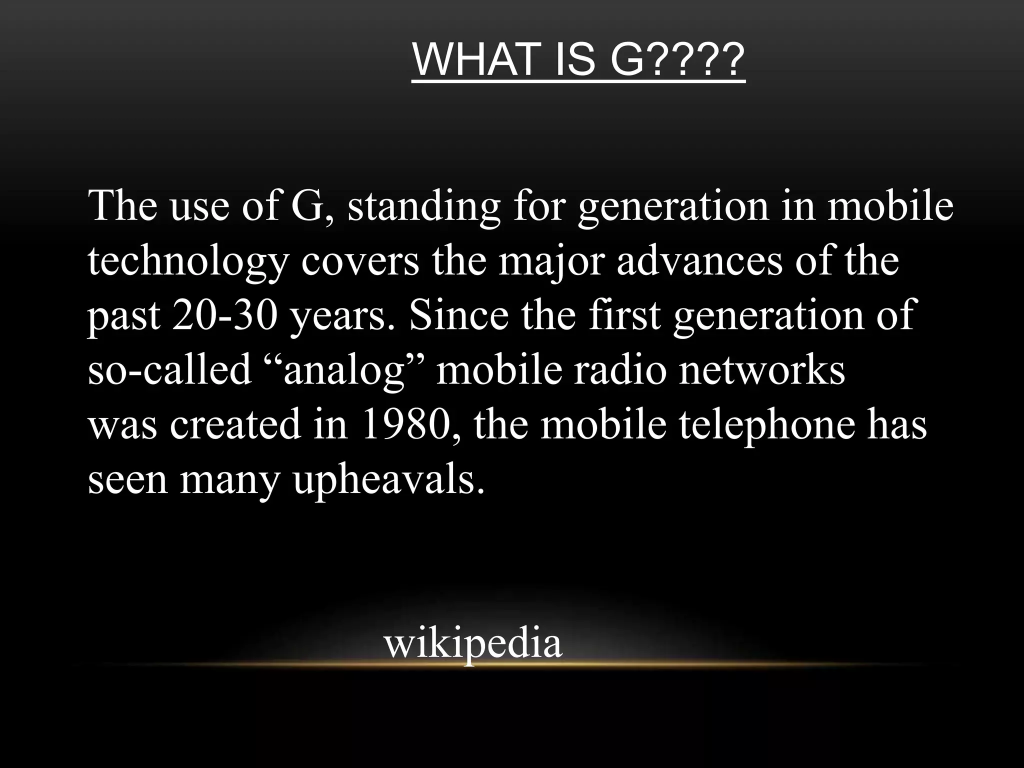 WHAT IS G???? 
The use of G, standing for generation in mobile 
technology covers the major advances of the 
past 20-30 years. Since the first generation of 
so-called “analog” mobile radio networks 
was created in 1980, the mobile telephone has 
seen many upheavals. 
wikipedia 
 