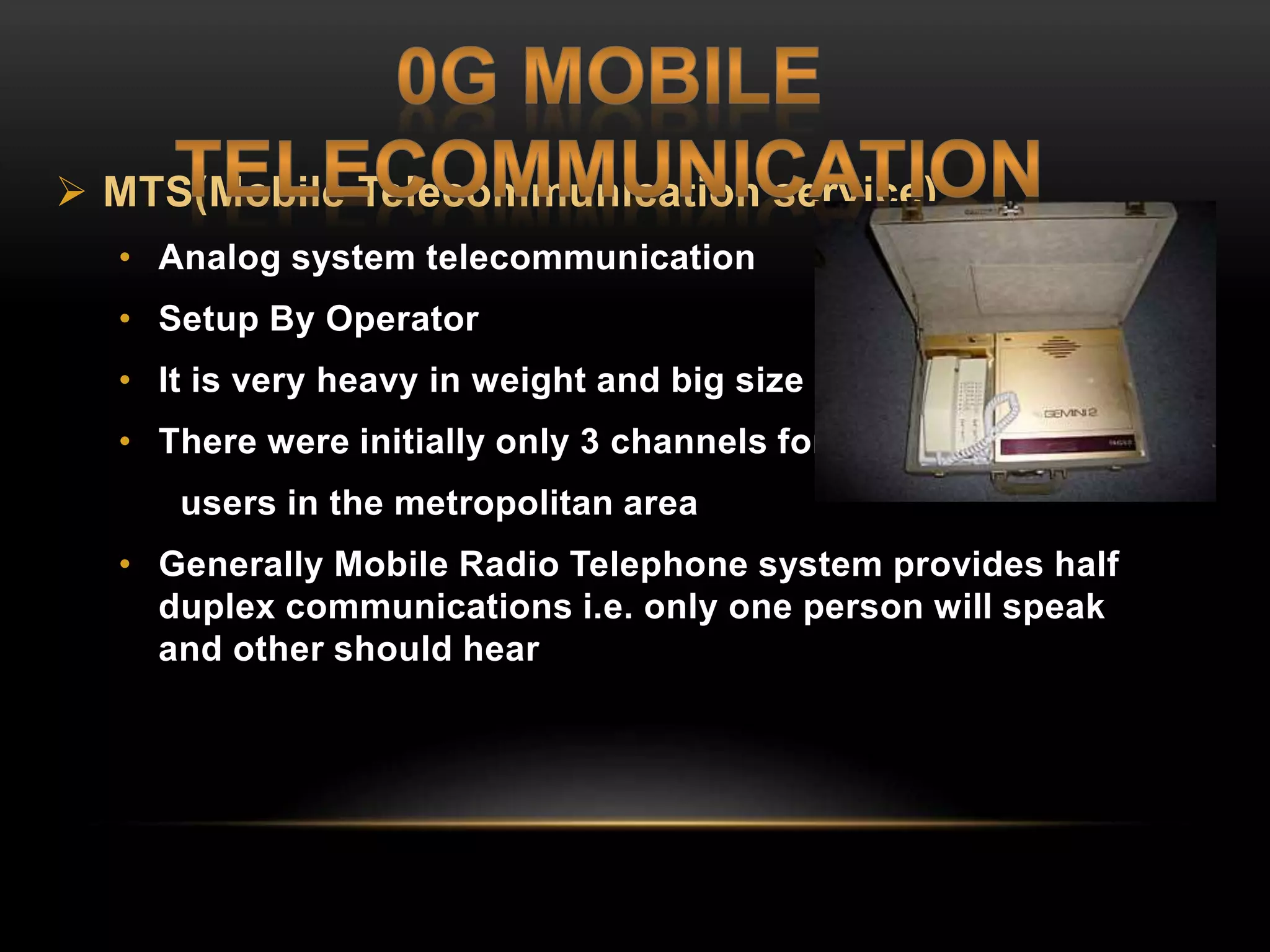  MTS(Mobile Telecommunication service) 
• Analog system telecommunication 
• Setup By Operator 
• It is very heavy in weight and big size 
• There were initially only 3 channels for all the 
users in the metropolitan area 
• Generally Mobile Radio Telephone system provides half 
duplex communications i.e. only one person will speak 
and other should hear 
 