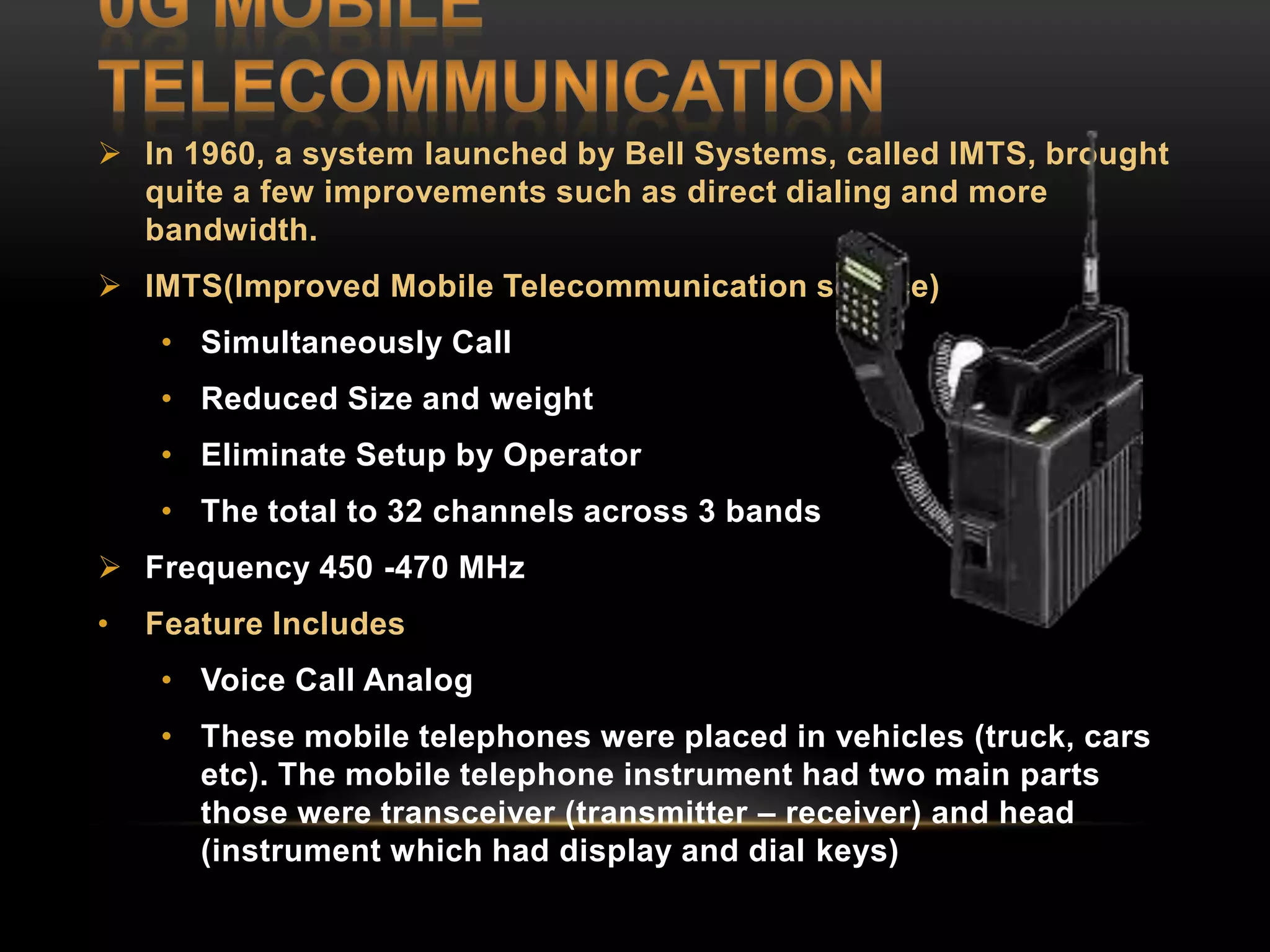  In 1960, a system launched by Bell Systems, called IMTS, brought 
quite a few improvements such as direct dialing and more 
bandwidth. 
 IMTS(Improved Mobile Telecommunication service) 
• Simultaneously Call 
• Reduced Size and weight 
• Eliminate Setup by Operator 
• The total to 32 channels across 3 bands 
 Frequency 450 -470 MHz 
• Feature Includes 
• Voice Call Analog 
• These mobile telephones were placed in vehicles (truck, cars 
etc). The mobile telephone instrument had two main parts 
those were transceiver (transmitter – receiver) and head 
(instrument which had display and dial keys) 
 