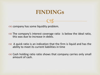  
 company has some liquidity problem. 
 The company’s interest coverage ratio is below the ideal ratio, 
this was due to increase in debts. 
 A quick ratio is an indication that the firm is liquid and has the 
ability to meet its current liabilities in time 
 Cash holding ratio ratio shows that company carries only small 
amount of cash. 
FINDINGs 
 