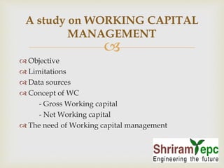A study on WORKING CAPITAL 
MANAGEMENT 
 
 Objective 
 Limitations 
 Data sources 
 Concept of WC 
- Gross Working capital 
- Net Working capital 
 The need of Working capital management 
 