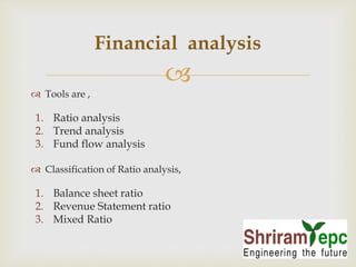 Financial analysis 
 
 Tools are , 
1. Ratio analysis 
2. Trend analysis 
3. Fund flow analysis 
 Classification of Ratio analysis, 
1. Balance sheet ratio 
2. Revenue Statement ratio 
3. Mixed Ratio 
 