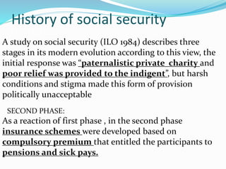 History of social security 
Δ. FIRST PHASE: 
A study on social security (ILO 1984) describes three 
stages in its modern evolution according to this view, the 
initial response was “paternalistic private charity and 
poor relief was provided to the indigent”, but harsh 
conditions and stigma made this form of provision 
politically unacceptable 
ΔSECOND PHASE:: 
As a reaction of first phase , in the second phase 
insurance schemes were developed based on 
compulsory premium that entitled the participants to 
pensions and sick pays. 
 