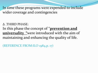 In time these programs were expended to include 
wider coverage and contingencies 
Δ .THIRD PHASE: 
In this phase the concept of “prevention and 
universality “were introduced with the aim of 
maintaining and enhancing the quality of life. 
(REFERENCE FROM:ILO 1984,p. 17) 
 