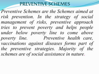 PREVENTIVE SCHEMES 
Preventive Schemes are the Schemes aimed at 
risk prevention. In the strategy of social 
management of risks, preventive approach 
tries to prevent poverty and helps people 
under below poverty line to come above 
poverty line. Preventive health care, 
vaccinations against diseases forms part of 
the preventive strategies. Majority of the 
schemes are of social assistance in nature. 
 