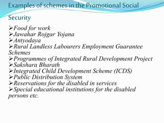 Examples of schemes in the Promotional Social 
Security 
Food for work 
Jawahar Rojgar Yojana 
Antyodaya 
Rural Landless Labourers Employment Guarantee 
Schemes 
Programmes of Integrated Rural Development Project 
Sakshara Bharath 
Integrated Child Development Scheme (ICDS) 
Public Distribution System 
Reservations for the disabled in services 
Special educational institutions for the disabled 
persons etc. 
 