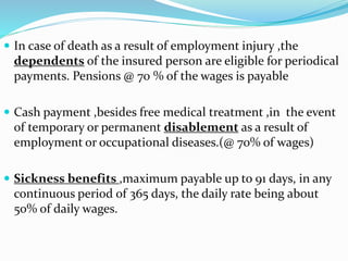  In case of death as a result of employment injury ,the 
dependents of the insured person are eligible for periodical 
payments. Pensions @ 70 % of the wages is payable 
 Cash payment ,besides free medical treatment ,in the event 
of temporary or permanent disablement as a result of 
employment or occupational diseases.(@ 70% of wages) 
 Sickness benefits ,maximum payable up to 91 days, in any 
continuous period of 365 days, the daily rate being about 
50% of daily wages. 
 