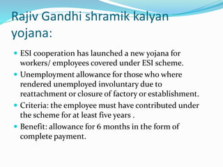 Rajiv Gandhi shramik kalyan 
yojana: 
 ESI cooperation has launched a new yojana for 
workers/ employees covered under ESI scheme. 
 Unemployment allowance for those who where 
rendered unemployed involuntary due to 
reattachment or closure of factory or establishment. 
 Criteria: the employee must have contributed under 
the scheme for at least five years . 
 Benefit: allowance for 6 months in the form of 
complete payment. 
 