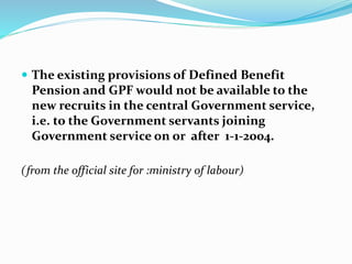  The existing provisions of Defined Benefit 
Pension and GPF would not be available to the 
new recruits in the central Government service, 
i.e. to the Government servants joining 
Government service on or after 1-1-2004. 
( from the official site for :ministry of labour) 
 