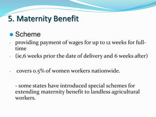 5. Maternity Benefit 
 Scheme 
- providing payment of wages for up to 12 weeks for full-time 
- (ie,6 weeks prior the date of delivery and 6 weeks after) 
- covers o.5% of women workers nationwide. 
- some states have introduced special schemes for 
extending maternity benefit to landless agricultural 
workers. 
 