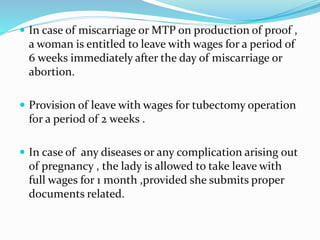  In case of miscarriage or MTP on production of proof , 
a woman is entitled to leave with wages for a period of 
6 weeks immediately after the day of miscarriage or 
abortion. 
 Provision of leave with wages for tubectomy operation 
for a period of 2 weeks . 
 In case of any diseases or any complication arising out 
of pregnancy , the lady is allowed to take leave with 
full wages for 1 month ,provided she submits proper 
documents related. 
 