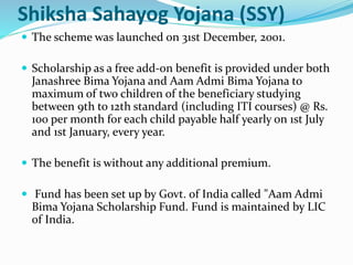 Shiksha Sahayog Yojana (SSY) 
 The scheme was launched on 31st December, 2001. 
 Scholarship as a free add-on benefit is provided under both 
Janashree Bima Yojana and Aam Admi Bima Yojana to 
maximum of two children of the beneficiary studying 
between 9th to 12th standard (including ITI courses) @ Rs. 
100 per month for each child payable half yearly on 1st July 
and 1st January, every year. 
 The benefit is without any additional premium. 
 Fund has been set up by Govt. of India called "Aam Admi 
Bima Yojana Scholarship Fund. Fund is maintained by LIC 
of India. 
 