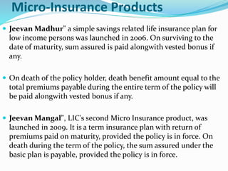 Micro-Insurance Products 
 JeevanMadhur" a simple savings related life insurance plan for 
low income persons was launched in 2006. On surviving to the 
date of maturity, sum assured is paid alongwith vested bonus if 
any. 
 On death of the policy holder, death benefit amount equal to the 
total premiums payable during the entire term of the policy will 
be paid alongwith vested bonus if any. 
 JeevanMangal", LIC's second Micro Insurance product, was 
launched in 2009. It is a term insurance plan with return of 
premiums paid on maturity, provided the policy is in force. On 
death during the term of the policy, the sum assured under the 
basic plan is payable, provided the policy is in force. 
 