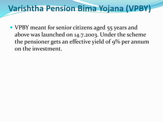 Varishtha Pension Bima Yojana (VPBY) 
 VPBY meant for senior citizens aged 55 years and 
above was launched on 14.7.2003. Under the scheme 
the pensioner gets an effective yield of 9% per annum 
on the investment. 
 