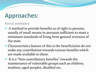 Approaches: 
Social assistance: 
 A method to provide benefits as of right to persons, 
usually of small means in amounts sufficient to meet a 
minimum standards of living from general revenues of 
the state. 
 Characteristics feature of this is the beneficiaries do not 
make any contribution towards various benefits which 
are made available to them. 
 It is a “Non-contributory benefits” towards the 
maintenance of vulnerable groups such as children, 
mothers, aged peoples, disabled etc. 
 