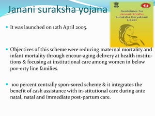 Janani suraksha yojana 
 It was launched on 12th April 2005. 
 Objectives of this scheme were reducing maternal mortality and 
infant mortality through encour-aging delivery at health institu-tions 
& focusing at institutional care among women in below 
pov-erty line families. 
 100 percent centrally spon-sored scheme & it integrates the 
benefit of cash assistance with in-stitutional care during ante 
natal, natal and immediate post-partum care. 
 