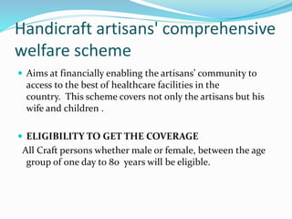 Handicraft artisans' comprehensive 
welfare scheme 
 Aims at financially enabling the artisans’ community to 
access to the best of healthcare facilities in the 
country. This scheme covers not only the artisans but his 
wife and children . 
 ELIGIBILITY TO GET THE COVERAGE 
All Craft persons whether male or female, between the age 
group of one day to 80 years will be eligible. 
 