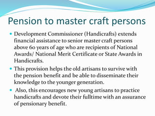 Pension to master craft persons 
 Development Commissioner (Handicrafts) extends 
financial assistance to senior master craft persons 
above 60 years of age who are recipients of National 
Awards/ National Merit Certificate or State Awards in 
Handicrafts. 
 This provision helps the old artisans to survive with 
the pension benefit and be able to disseminate their 
knowledge to the younger generation. 
 Also, this encourages new young artisans to practice 
handicrafts and devote their fulltime with an assurance 
of pensionary benefit. 
 
