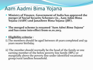 Aam Aadmi Bima Yojana 
 Ministry of Finance, Government of India has approved the 
merger of Social Security Schemes viz., Aam Admi Bima 
Yojana (AABY) and Janashree Bima Yojana (JBY). 
 The merged scheme is renamed “Aam Admi Bima Yojana” 
and has come into effect from 01.01.2013. 
 Eligibility criteria : 
i).The members should be aged between 18 years completed and 59 
years nearer birthday. 
ii) The member should normally be the head of the family or one 
earning member of the below poverty line family (BPL) or 
marginally above the poverty line under identified vocational 
group/rural landless household. 
 