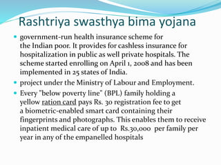 Rashtriya swasthya bima yojana 
 government-run health insurance scheme for 
the Indian poor. It provides for cashless insurance for 
hospitalization in public as well private hospitals. The 
scheme started enrolling on April 1, 2008 and has been 
implemented in 25 states of India. 
 project under the Ministry of Labour and Employment. 
 Every "below poverty line" (BPL) family holding a 
yellow ration card pays Rs. 30 registration fee to get 
a biometric-enabled smart card containing their 
fingerprints and photographs. This enables them to receive 
inpatient medical care of up to Rs.30,000 per family per 
year in any of the empanelled hospitals 
 