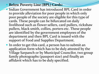  Below Poverty Line (BPL) Cards: 
 Indian Government has introduced BPL Card in order 
to provide alleviation for poor people in which only 
poor people of the society are eligible for this type of 
cards. These people can be bifurcated on daily 
livelihood such as flower sellers, card pullers, rickshaw 
pullers, black smith, collies, porters etc. These people 
are identified by the government employees of the 
department and then BPL Card is issued with the 
support of Food and Supplies Department. 
 In order to get this card, a person has to submit an 
application form which has to be duly attested by the 
Village Sarpanch or by Municipal Councilor, two group 
family photographs (passport size) and finally an 
affidavit which has to be duly specified. 
 
