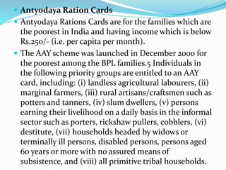  Antyodaya Ration Cards 
 Antyodaya Rations Cards are for the families which are 
the poorest in India and having income which is below 
Rs.250/- (i.e. per capita per month). 
 The AAY scheme was launched in December 2000 for 
the poorest among the BPL families.5 Individuals in 
the following priority groups are entitled to an AAY 
card, including: (i) landless agricultural labourers, (ii) 
marginal farmers, (iii) rural artisans/craftsmen such as 
potters and tanners, (iv) slum dwellers, (v) persons 
earning their livelihood on a daily basis in the informal 
sector such as porters, rickshaw pullers, cobblers, (vi) 
destitute, (vii) households headed by widows or 
terminally ill persons, disabled persons, persons aged 
60 years or more with no assured means of 
subsistence, and (viii) all primitive tribal households. 
 