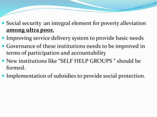  Social security :an integral element for poverty alleviation 
among ultra poor. 
 Improving service delivery system to provide basic needs 
 Governance of these institutions needs to be improved in 
terms of participation and accountability 
 New institutions like “SELF HELP GROUPS “ should be 
formed. 
 Implementation of subsidies to provide social protection. 
 