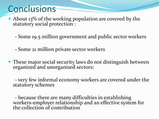 Conclusions 
 About 13% of the working population are covered by the 
statutory social protection : 
- Some 19.5 million government and public sector workers 
- Some 21 million private sector workers 
 These major social security laws do not distinguish between 
organized and unorganised sectors: 
- very few informal economy workers are covered under the 
statutory schemes 
- because there are many difficulties in establishing 
workers-employer relationship and an effective system for 
the collection of contribution 
 