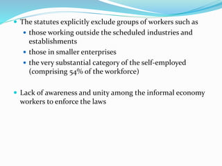  The statutes explicitly exclude groups of workers such as 
 those working outside the scheduled industries and 
establishments 
 those in smaller enterprises 
 the very substantial category of the self-employed 
(comprising 54% of the workforce) 
 Lack of awareness and unity among the informal economy 
workers to enforce the laws 
 