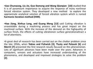 •Jiao Chunwang, Liu Jie, Guo Dameng and Wang Qianqian [10] studied that 
It is of paramount importance to acquire the response of many nonlinear 
forced vibration system. They developed a new method to explore the 
approximate analytical solution of forced vibration system which is named 
harmonic iteration method (HIM). 
•Hao Jiang, Xinhua Long, and Guang Meng [13] said Cutting vibration is 
unavoidable during a machining process and has great impact on the 
machined surface. With the increase of the demand on the highquality of 
surface finish, the effects of cutting vibrationon surface generationattract a 
lot of attentions. 
•A great deal of research has been carried out on the chatter problem since 
the late 1950s, when Tobias and Fishwick [3], Tlusty and Polacek [6] and 
Merrit [7] presented the first research results focused on this phenomenon. 
Lots of significant advances have been made over the years. Advances in 
computers, sensors and actuators have increased understanding of the 
phenomena, and developed and improved strategies to solve the problem 
[2]. 
 