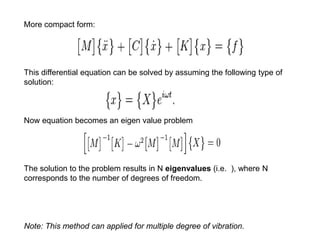 More compact form: 
This differential equation can be solved by assuming the following type of 
solution: 
Now equation becomes an eigen value problem 
The solution to the problem results in N eigenvalues (i.e. ), where N 
corresponds to the number of degrees of freedom. 
Note: This method can applied for multiple degree of vibration. 
 