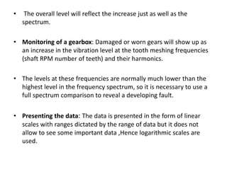 • The overall level will reflect the increase just as well as the 
spectrum. 
• Monitoring of a gearbox: Damaged or worn gears will show up as 
an increase in the vibration level at the tooth meshing frequencies 
(shaft RPM number of teeth) and their harmonics. 
• The levels at these frequencies are normally much lower than the 
highest level in the frequency spectrum, so it is necessary to use a 
full spectrum comparison to reveal a developing fault. 
• Presenting the data: The data is presented in the form of linear 
scales with ranges dictated by the range of data but it does not 
allow to see some important data ,Hence logarithmic scales are 
used. 
 
