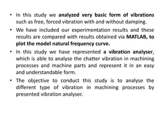 • In this study we analyzed very basic form of vibrations 
such as free, forced vibration with and without damping. 
• We have included our experimentation results and these 
results are compared with results obtained via MATLAB, to 
plot the model natural frequency curve. 
• In this study we have represented a vibration analyser, 
which is able to analyse the chatter vibration in machining 
processes and machine parts and represent it in an easy 
and understandable form. 
• The objective to conduct this study is to analyse the 
different type of vibration in machining processes by 
presented vibration analyser. 
 