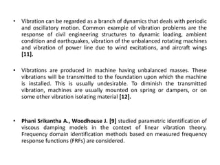 • Vibration can be regarded as a branch of dynamics that deals with periodic 
and oscillatory motion. Common example of vibration problems are the 
response of civil engineering structures to dynamic loading, ambient 
condition and earthquakes, vibration of the unbalanced rotating machines 
and vibration of power line due to wind excitations, and aircraft wings 
[11]. 
• Vibrations are produced in machine having unbalanced masses. These 
vibrations will be transmitted to the foundation upon which the machine 
is installed. This is usually undesirable. To diminish the transmitted 
vibration, machines are usually mounted on spring or dampers, or on 
some other vibration isolating material [12]. 
• Phani Srikantha A., Woodhouse J. [9] studied parametric identification of 
viscous damping models in the context of linear vibration theory. 
Frequency domain identification methods based on measured frequency 
response functions (FRFs) are considered. 
 