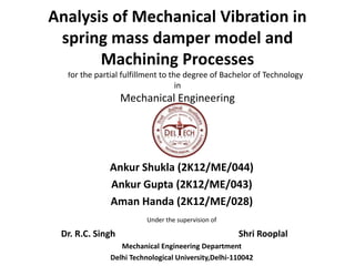 Analysis of Mechanical Vibration in 
spring mass damper model and 
Machining Processes 
for the partial fulfillment to the degree of Bachelor of Technology 
in 
Mechanical Engineering 
by 
Ankur Shukla (2K12/ME/044) 
Ankur Gupta (2K12/ME/043) 
Aman Handa (2K12/ME/028) 
Under the supervision of 
Dr. R.C. Singh Shri Rooplal 
Mechanical Engineering Department 
Delhi Technological University,Delhi-110042 
 