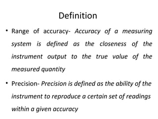 Definition
• Range of accuracy- Accuracy of a measuring
system is defined as the closeness of the
instrument output to the true value of the
measured quantity
• Precision- Precision is defined as the ability of the
instrument to reproduce a certain set of readings
within a given accuracy
 