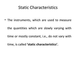 Static Characteristics
• The instruments, which are used to measure
the quantities which are slowly varying with
time or mostly constant, i.e., do not vary with
time, is called ‘static characteristics’.
 