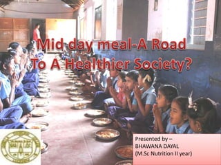 Mid day meal – A Road to Healthier
Society ?
Presented by –
BHAWANA DAYAL
(M.Sc Nutrition II year)
 