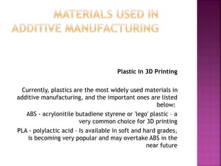 Plastic in 3D Printing
Currently, plastics are the most widely used materials in
additive manufacturing, and the important ones are listed
below:
ABS - acrylonitile butadiene styrene or 'lego' plastic – a
very common choice for 3D printing
PLA - polylactic acid – Is available in soft and hard grades,
is becoming very popular and may overtake ABS in the
near future
 