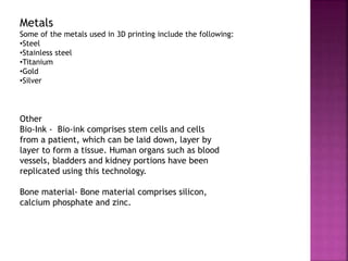Metals
Some of the metals used in 3D printing include the following:
•Steel
•Stainless steel
•Titanium
•Gold
•Silver
Other
Bio-Ink - Bio-ink comprises stem cells and cells
from a patient, which can be laid down, layer by
layer to form a tissue. Human organs such as blood
vessels, bladders and kidney portions have been
replicated using this technology.
Bone material- Bone material comprises silicon,
calcium phosphate and zinc.
 
