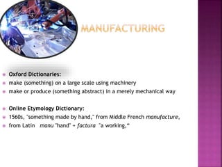  Oxford Dictionaries:
 make (something) on a large scale using machinery
 make or produce (something abstract) in a merely mechanical way
 Online Etymology Dictionary:
 1560s, "something made by hand," from Middle French manufacture,
 from Latin manu "hand" + factura "a working,“
 