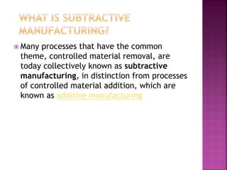  Many processes that have the common
theme, controlled material removal, are
today collectively known as subtractive
manufacturing, in distinction from processes
of controlled material addition, which are
known as additive manufacturing
 
