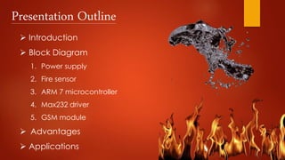 Presentation Outline
 Introduction
 Block Diagram
1. Power supply
2. Fire sensor
3. ARM 7 microcontroller
4. Max232 driver
5. GSM module
 Advantages
 Applications
 