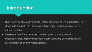 Introduction
 This system continuously checks for the presence of fire in industries. This is
done with the help of a fire sensor. This project is designed around a
microcontroller.
 Whenever the fire is detected by the sensor, it is indicated to
microcontroller. Then the microcontroller takes the control action by
switching on or off the water sprinkler.
 