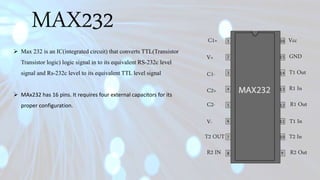 MAX232 C1+
C2-
V-
T2 OUT
R2 IN R2 Out
T2 In
T1 In
R1 Out
R1 In
T1 Out
GND
Vcc
V+
C1-
C2+
 Max 232 is an IC(integrated circuit) that converts TTL(Transistor
Transistor logic) logic signal in to its equivalent RS-232c level
signal and Rs-232c level to its equivalent TTL level signal
 MAx232 has 16 pins. It requires four external capacitors for its
proper configuration.
 